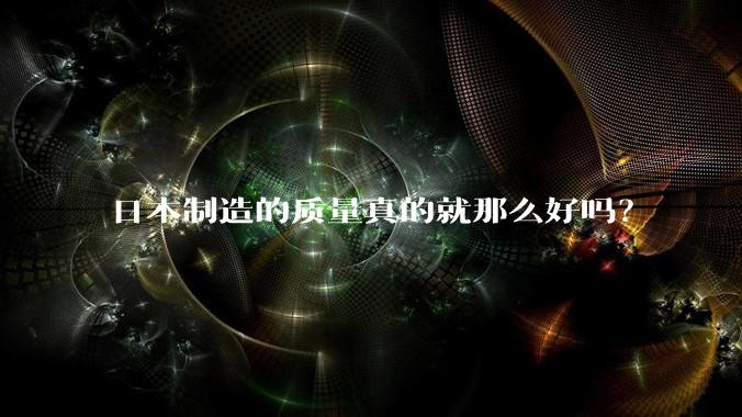 日本制造的质量真的就那么好吗？