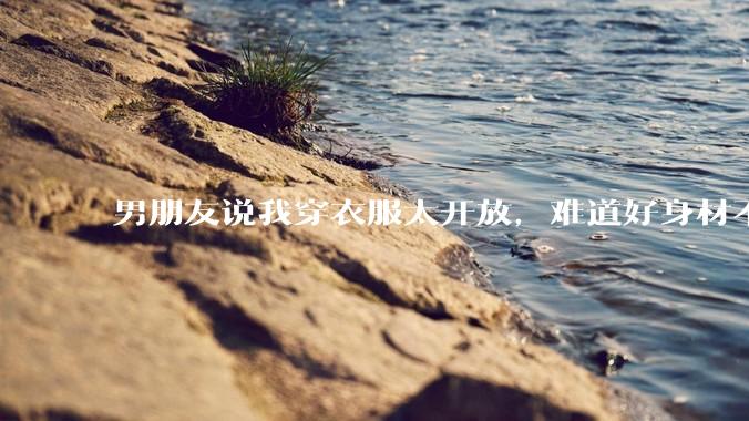 男朋友说我穿衣服太开放，难道好身材不应该显示出来吗？