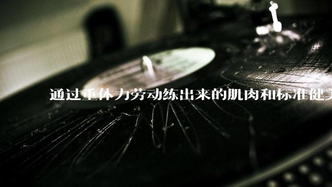 通过重体力劳动练出来的肌肉和标准健美人员肌肉有什么不同？