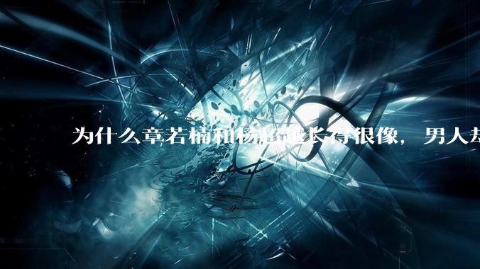 为什么章若楠和杨超越长得很像，男人却更喜欢章若楠，认为有女人味，而觉得杨超越像小女孩？