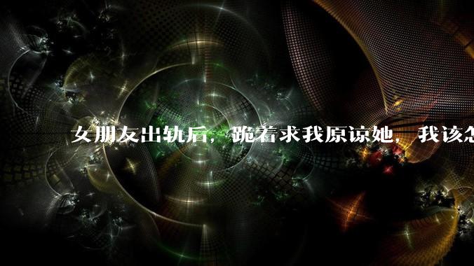 女朋友出轨后，跪着求我原谅她，我该怎么办?