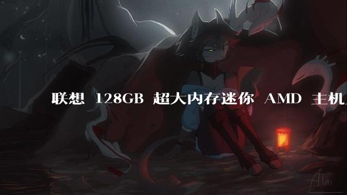 联想 128GB 超大内存迷你 AMD 主机上架，此款主机有哪些亮点？