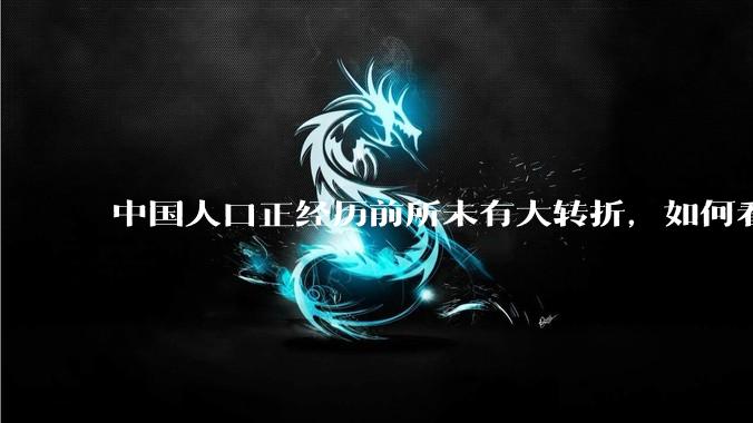 中国人口正经历前所未有大转折，如何看待中国人口负增长？应该怎样应对？
